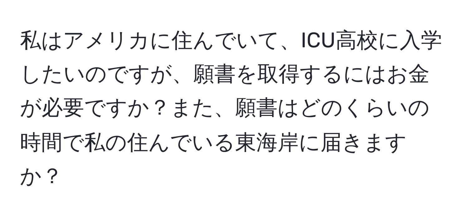 私はアメリカに住んでいて、ICU高校に入学したいのですが、願書を取得するにはお金が必要ですか？また、願書はどのくらいの時間で私の住んでいる東海岸に届きますか？