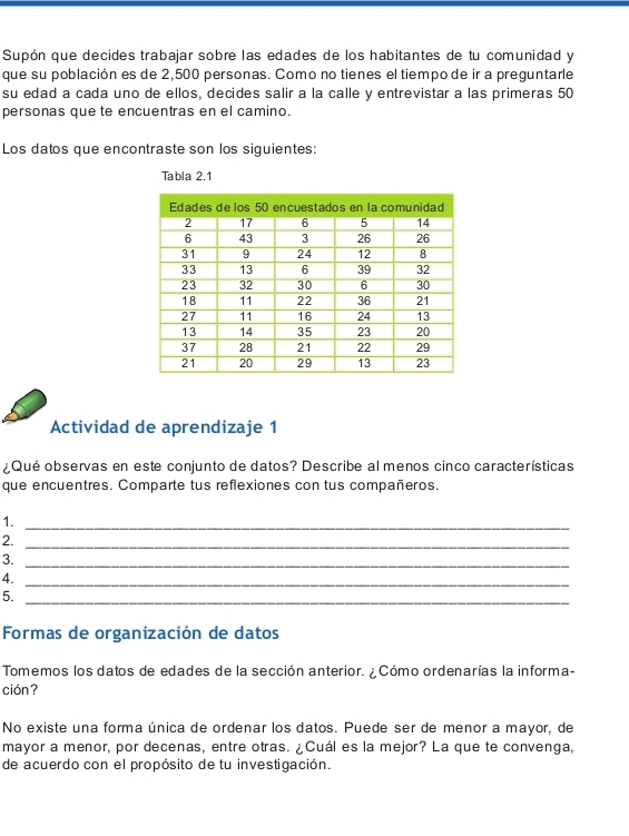 Supón que decides trabajar sobre las edades de los habitantes de tu comunidad y 
que su población es de 2,500 personas. Como no tienes el tiempo de ir a preguntarle 
su edad a cada uno de ellos, decides salir a la calle y entrevistar a las primeras 50
personas que te encuentras en el camino. 
Los datos que encontraste son los siguientes: 
Tabla 2.1 
Actividad de aprendizaje 1 
¿Qué observas en este conjunto de datos? Describe al menos cinco características 
que encuentres. Comparte tus reflexiones con tus compañeros. 
1._ 
2. 
_ 
3._ 
4._ 
5._ 
Formas de organización de datos 
Tomemos los datos de edades de la sección anterior. ¿ Cómo ordenarías la informa- 
ción? 
No existe una forma única de ordenar los datos. Puede ser de menor a mayor, de 
mayor a menor, por decenas, entre otras. ¿Cuál es la mejor? La que te convenga, 
de acuerdo con el propósito de tu investigación.