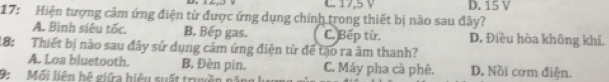 C. 17,5 V
17: Hiện tượng cảm ứng điện tử được ứng dụng chính trong thiết bị nào sau đây? D. 15 V
A. Binh siêu tốc. B. Bếp gas. C. Bếp từ, D. Điều hòa không khí.
18: Thiết bị nào sau đây sử dụng câm ứng điện từ để tạo ra âm thanh?
A. Loa bluetooth. B. Đèn pin. C. Máy pha cà phê. D. Nồi cơm điện.
9: Mối liên hệ giữa hiệu suất truyền nà