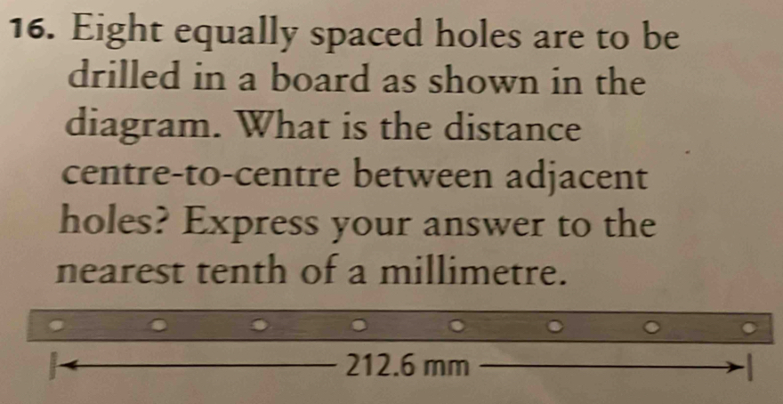 Eight equally spaced holes are to be 
drilled in a board as shown in the 
diagram. What is the distance 
centre-to-centre between adjacent 
holes? Express your answer to the 
nearest tenth of a millimetre. 
.
212.6 mm