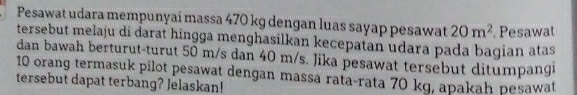 Pesawat udara mempunyai massa 470 kg dengan luas sayap pesawat 20m^2
tersebut melaju di darat hingga menghasilkan kecepatan udara pada bagian atas .Pesawat 
dan bawah berturut-turut 50 m/s dan 40 m/s. Jika pesawat tersebut ditumpangi
10 orang termasuk pilot pesawat dengan massa rata-rata 70 kg, apakah pesawat 
tersebut dapat terbang? Jelaskan!