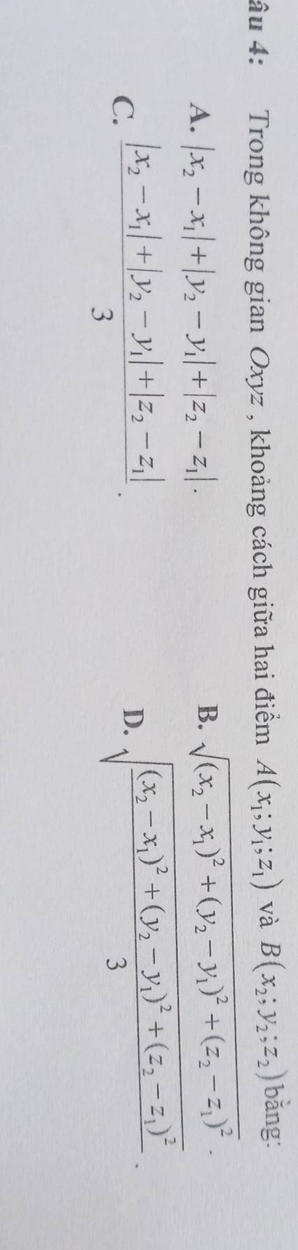 âu 4: Trong không gian Oxyz , khoảng cách giữa hai điểm A(x_1;y_1;z_1) và B(x_2;y_2;z_2) bǎng:
A. |x_2-x_1|+|y_2-y_1|+|z_2-z_1|.
B. sqrt((x_2)-x_1)^2+(y_2-y_1)^2+(z_2-z_1)^2.
C. frac |x_2-x_1|+|y_2-y_1|+|z_2-z_1|3.
D. sqrt(frac (x_2)-x_1)^2+(y_2-y_1)^2+(z_2-z_1)^23.