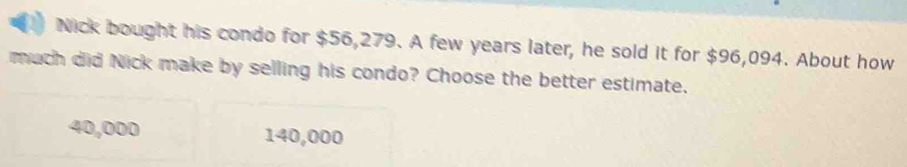 Nick bought his condo for $56,279. A few years later, he sold it for $96,094. About how
much did Nick make by selling his condo? Choose the better estimate.
40,000 140,000