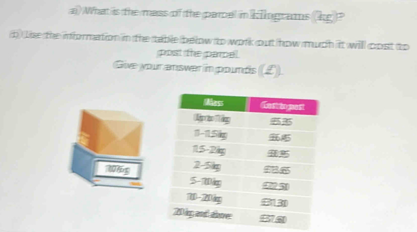 What is the mass of the parcel in kingrams (kg )? 
p Lise the information in the table below to work out how much it will cost to 
post the parcel. 
Give your answer in pounds (£).