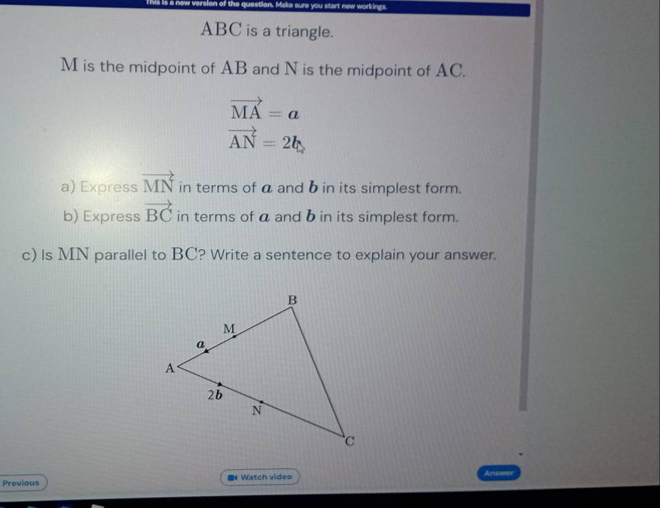 This is a now versior e sure you start new workings.
ABC is a triangle.
M is the midpoint of AB and N is the midpoint of AC.
vector MA=a
vector AN=2b
a) Express vector MN in terms of a and b in its simplest form. 
b) Express vector BC in terms of a and b in its simplest form. 
c) Is MN parallel to BC? Write a sentence to explain your answer. 
Previous ** Watch video Answer