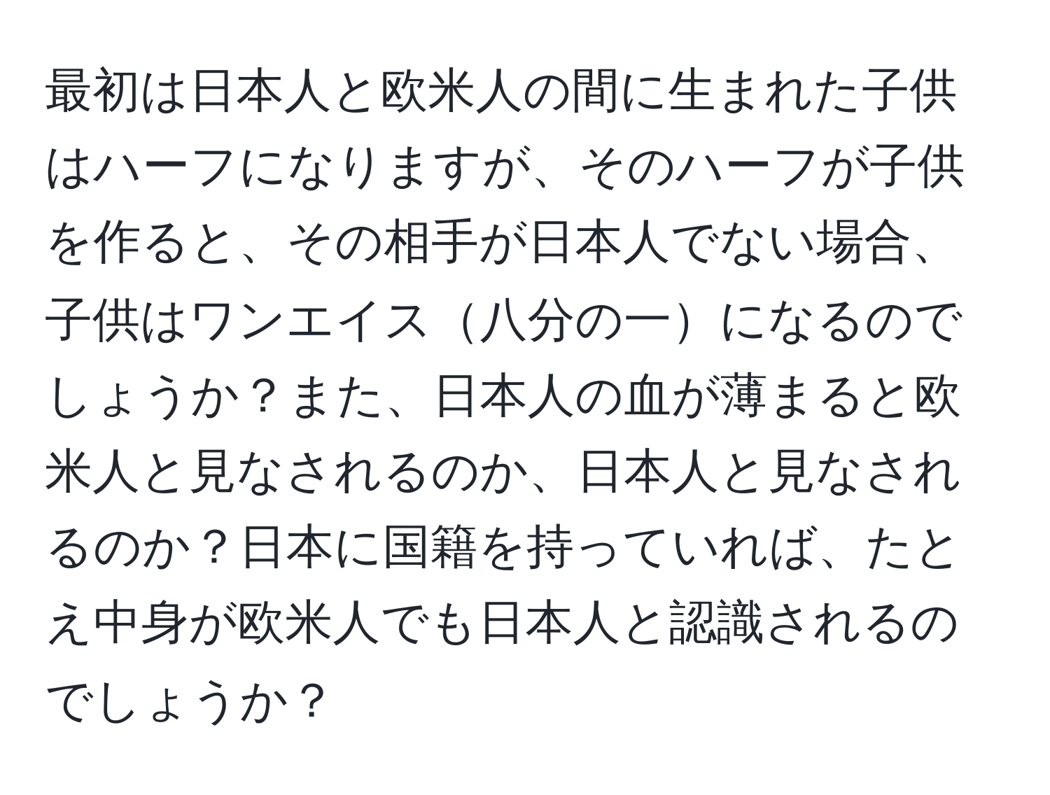 最初は日本人と欧米人の間に生まれた子供はハーフになりますが、そのハーフが子供を作ると、その相手が日本人でない場合、子供はワンエイス八分の一になるのでしょうか？また、日本人の血が薄まると欧米人と見なされるのか、日本人と見なされるのか？日本に国籍を持っていれば、たとえ中身が欧米人でも日本人と認識されるのでしょうか？