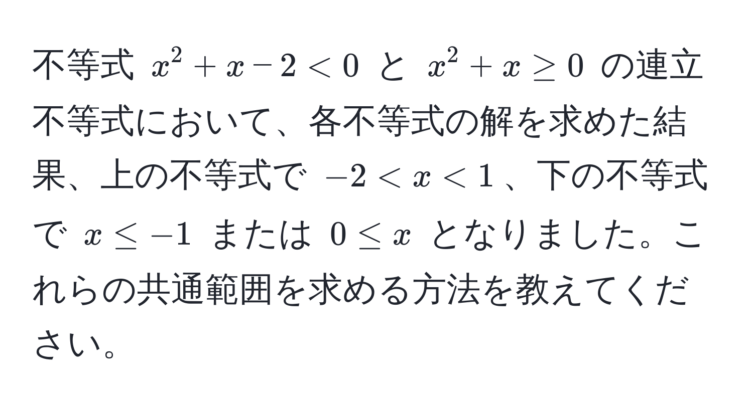 不等式 $x^2 + x - 2 < 0$ と $x^2 + x ≥ 0$ の連立不等式において、各不等式の解を求めた結果、上の不等式で $-2 < x < 1$、下の不等式で $x ≤ -1$ または $0 ≤ x$ となりました。これらの共通範囲を求める方法を教えてください。