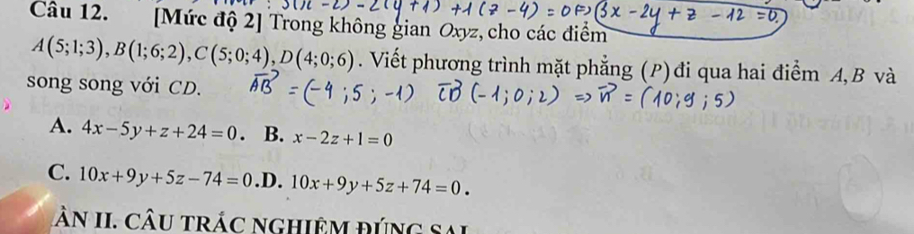 [Mức độ 2] Trong không gian Oxyz, cho các điểm
A(5;1;3), B(1;6;2), C(5;0;4), D(4;0;6). Viết phương trình mặt phẳng (P) đi qua hai điểm A, B và
song song với CD.
A. 4x-5y+z+24=0. B. x-2z+1=0
C. 10x+9y+5z-74=0 .D. 10x+9y+5z+74=0. 
n II. CÂU trÁc ngHiệM đúng Sai