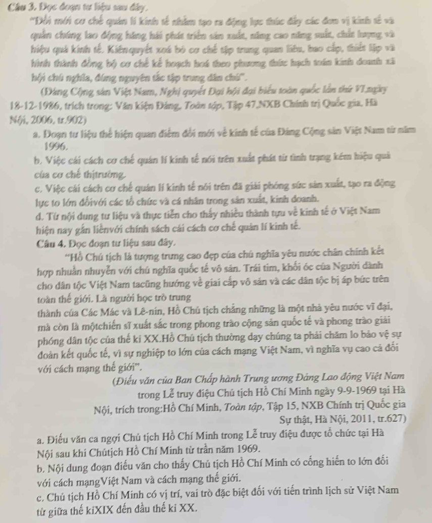 Cầu 3. Đọc đoạn tư liệu sau đây.
*Đổi mới cơ chế quân lí kinh tế nhằm tạo ra động lực thúc đấy các đơn vị kinh tế và
quân chúng lao động hãng hái phít triển sản xuất, năng cao năng suất, chất lượng và
hiệu quả kinh tế. Kiên quyết xoá bó cơ chế tập trung quan liêu, bao cấp, thiết lập và
hình thành đồng bộ cơ chế kế hoạch hoá theo phương thức hạch toán kinh doanh xã
hội chú nghĩa, đứng nguyên tắc tập trung dân chú''.
(Đang Cộng sản Việt Nam, Nghị quyết Đại hội đại biểu toàn quốc lần thứ VIngày
18-12-1986, trích trong: Văn kiện Đảng, Toàn tập, Tập 47,NXB Chính trị Quốc gia. Hà
N(i, 2006, t.902)
a. Đoạn tư liệu thể hiện quan điểm đổi mới về kinh tế của Đảng Cộng sản Việt Nam từ năm
1996.
b. Việc cái cách cơ chế quán lí kinh tế nói trên xuất phát từ tình trạng kém hiệu quả
của cơ chế thịtrường.
c. Việc cái cách cơ chế quản lí kinh tế nói trên đã giải phóng sức sản xuất, tạo ra động
lực to lớn đốivới các tổ chức và cá nhân trong sản xuất, kinh doanh.
d. Từ nội dung tư liệu và thực tiễn cho thấy nhiều thành tựu về kinh tế ở Việt Nam
hiện nay gắn liễnvới chính sách cái cách cơ chế quản lí kinh tế.
Câu 4. Đọc đoạn tư liệu sau đây.
'Hồ Chú tịch là tượng trưng cao đẹp của chú nghĩa yêu nước chân chính kết
hợp nhuần nhuyễn với chú nghĩa quốc tế vô sản. Trái tim, khối óc của Người dành
cho dân tộc Việt Nam tacũng hướng về giai cấp vô sản và các dân tộc bị áp bức trên
toàn thế giới. Là người học trò trung
thành của Các Mác và Lê-nín, Hồ Chủ tịch chẳng những là một nhà yêu nước vĩ đại,
mà còn là mộtchiến sĩ xuất sắc trong phong trào cộng sản quốc tế và phong trào giải
phóng dân tộc của thế ki XX.Hồ Chủ tịch thường dạy chúng ta phải chăm lo bảo vệ sự
đoàn kết quốc tế, vì sự nghiệp to lớn của cách mạng Việt Nam, vì nghĩa vụ cao cả đối
với cách mạng thế giới'.
(Điếu văn của Ban Chấp hành Trung ương Đảng Lao động Việt Nam
trong Lễ truy điệu Chủ tịch Hồ Chí Minh ngày 9-9-1969 tại Hà
Nội, trích trong:Hồ Chí Minh, Toàn tập, Tập 15, NXB Chính trị Quốc gia
Sự thật, Hà Nội, 2011, tr.627)
a. Điều văn ca ngợi Chủ tịch Hồ Chí Minh trong Lễ truy điệu được tổ chức tại Hà
Nội sau khi Chútịch Hồ Chí Minh từ trần năm 1969.
b. Nội dung đoạn điểu văn cho thấy Chủ tịch Hồ Chí Minh có cống hiến to lớn đối
với cách mạngViệt Nam và cách mạng thế giới.
c. Chủ tịch Hồ Chí Minh có vị trí, vai trò đặc biệt đối với tiến trình lịch sử Việt Nam
từ giữa thế kiXIX đến đầu thế ki XX.