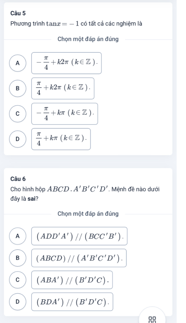 Phương trình tan x=-1 có tất cả các nghiệm là
Chọn một đáp án đúng
A - π /4 +k2π (k∈ Z).
B  π /4 +k2π (k∈ Z).
C - π /4 +kπ (k∈ Z).
D  π /4 +kπ (k∈ Z). 
Câu 6
Cho hình hộp ABCD. A'B'C'D'. Mệnh đề nào dưới
đây là sai?
Chọn một đáp án đúng
A (ADD'A')//(BCC'B').
B (ABCD)//(A'B'C'D').
C (ABA')//(B'D'C).
D (BDA')//(B'D'C).