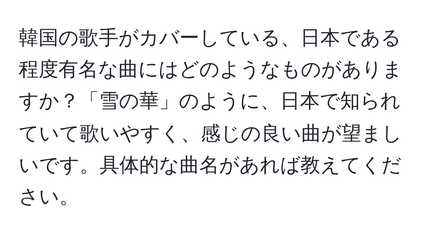 韓国の歌手がカバーしている、日本である程度有名な曲にはどのようなものがありますか？「雪の華」のように、日本で知られていて歌いやすく、感じの良い曲が望ましいです。具体的な曲名があれば教えてください。