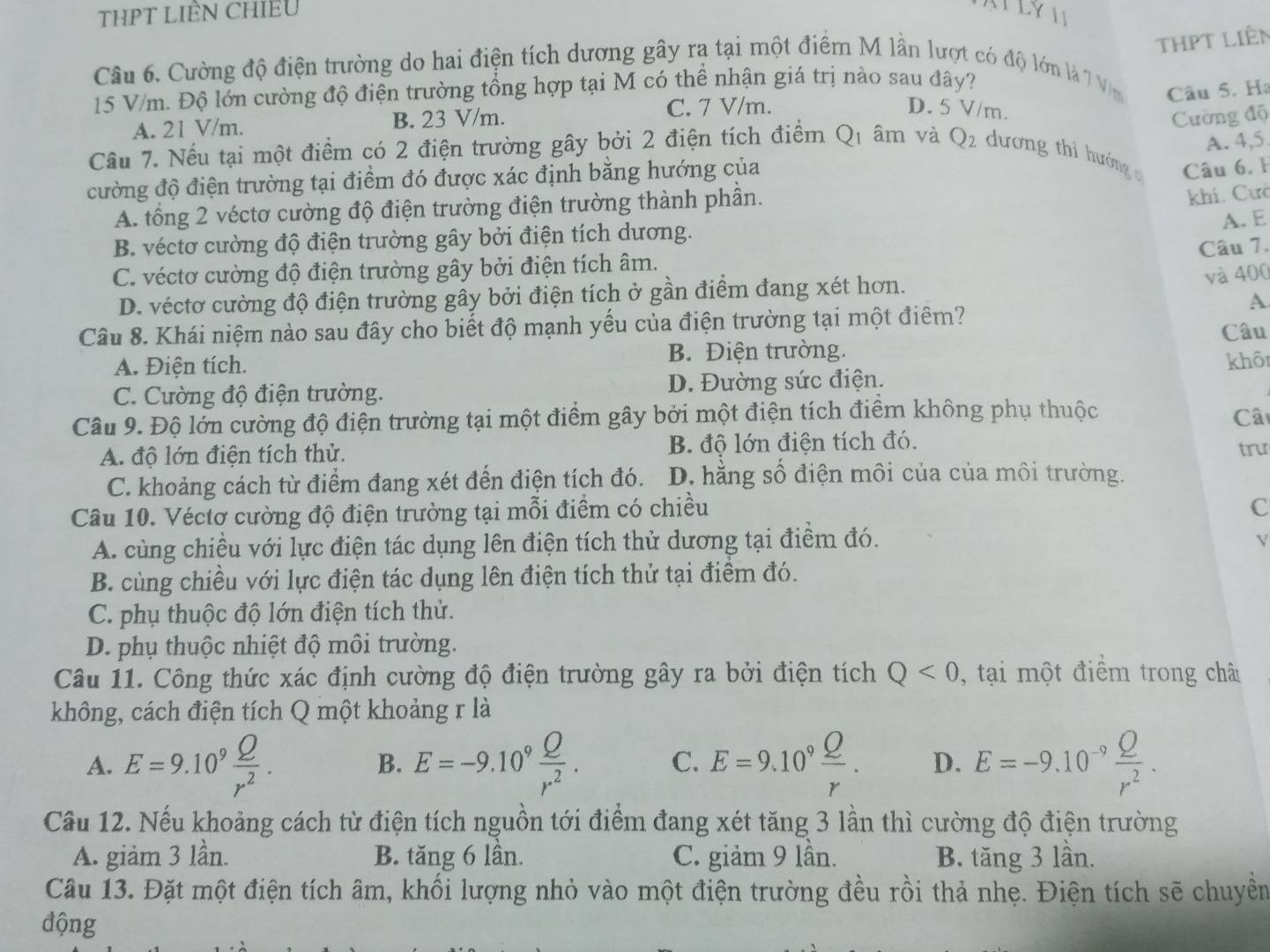 THPT LIÊN CHIEU
ATLYI
THPT liên
Câu 6. Cường độ điện trường do hai điện tích dương gây ra tại một điểm M lần lượt có độ lớn là 7 Vm Câu 5. Ha
15 V/m. Độ lớn cường độ điện trường tổng hợp tại M có thể nhận giá trị nào sau đây?
A. 21 V/m. B. 23 V/m. C. 7 V/m.
D. 5 V/m.
Cường độ
A. 4,5
Câu 7. Nếu tại một điểm có 2 điện trường gây bởi 2 điện tích điểm Q_1 âm và Q_2 dương thì hướng  Câu 6,1
cường độ điện trường tại điểm đó được xác định bằng hướng của
A. tổng 2 véctơ cường độ điện trường điện trường thành phần.
khí. Cưc
B. véctơ cường độ điện trường gây bởi điện tích dương.
A. E
Câu 7.
C. véctơ cường độ điện trường gây bởi điện tích âm.
D. véctơ cường độ điện trường gây bởi điện tích ở gần điểm đang xét hơn.
và 400
A
Câu 8. Khái niệm nào sau đây cho biết độ mạnh yếu của điện trường tại một điểm? Câu
A. Điện tích. B. Điện trường.
khôi
C. Cường độ điện trường. D. Đường sức điện.
Câu 9. Độ lớn cường độ điện trường tại một điểm gây bởi một điện tích điểm không phụ thuộc Câ
A. độ lớn điện tích thử. B. độ lớn điện tích đó. trư
C. khoảng cách từ điểm đang xét đến điện tích đó. D. hằng số điện môi của của môi trường.
Câu 10. Véctơ cường độ điện trường tại mỗi điểm có chiều
C
A. cùng chiều với lực điện tác dụng lên điện tích thử dương tại điểm đó.
V
B. cùng chiều với lực điện tác dụng lên điện tích thử tại điểm đó.
C. phụ thuộc độ lớn điện tích thử.
D. phụ thuộc nhiệt độ môi trường.
Câu 11. Công thức xác định cường độ điện trường gây ra bởi điện tích Q<0</tex> , tại một điểm trong châ
không, cách điện tích Q một khoảng r là
A. E=9.10^9 Q/r^2 . E=-9.10^9 Q/r^2 . C. E=9.10^9 Q/r . D. E=-9.10^(-9) Q/r^2 .
B.
Câu 12. Nếu khoảng cách từ điện tích nguồn tới điểm đang xét tăng 3 lần thì cường độ điện trường
A. giảm 3 lần. B. tăng 6 lần. C. giảm 9 lần. B. tăng 3 lần.
Câu 13. Đặt một điện tích âm, khối lượng nhỏ vào một điện trường đều rồi thả nhẹ. Điện tích sẽ chuyền
động