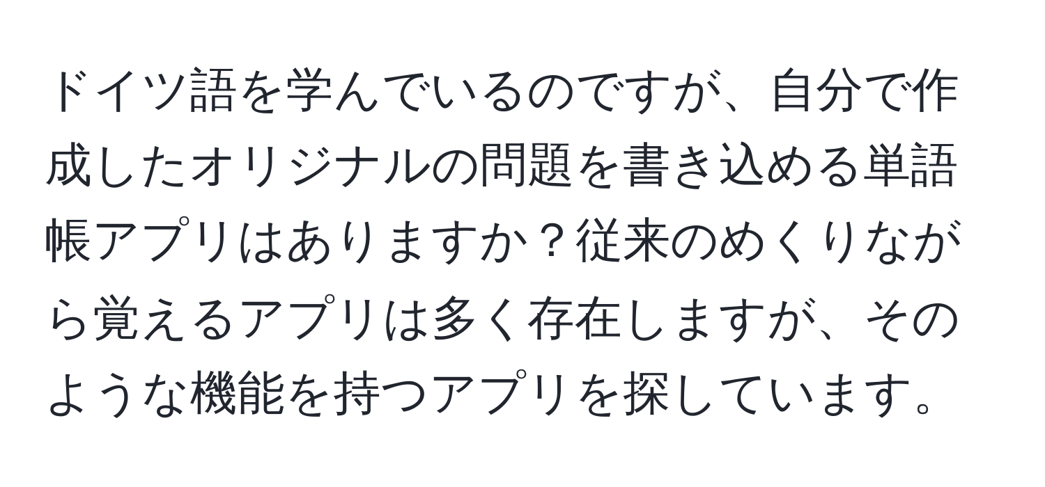 ドイツ語を学んでいるのですが、自分で作成したオリジナルの問題を書き込める単語帳アプリはありますか？従来のめくりながら覚えるアプリは多く存在しますが、そのような機能を持つアプリを探しています。