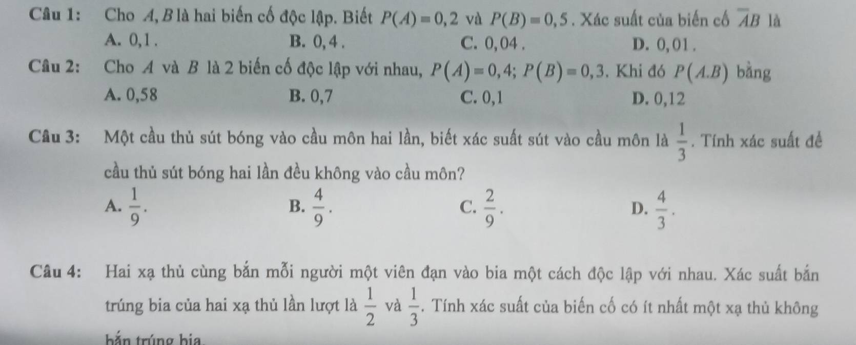 Cho A, B là hai biến cố độc lập. Biết P(A)=0,2 và P(B)=0,5. Xác suất của biến cố overline AB là
A. 0, 1. B. 0, 4. C. 0, 04. D. 0, 01.
Câu 2: Cho A và B là 2 biến cố độc lập với nhau, P(A)=0,4; P(B)=0,3. Khi đó P(A.B) bàng
A. 0,58 B. 0, 7 C. 0, 1 D. 0, 12
Cầu 3: Một cầu thủ sút bóng vào cầu môn hai lần, biết xác suất sút vào cầu môn là  1/3 . Tính xác suất đề
cầu thủ sút bóng hai lần đều không vào cầu môn?
A.  1/9 .  4/9 .  2/9 .  4/3 . 
B.
C.
D.
Câu 4: Hai xạ thủ cùng bắn mỗi người một viên đạn vào bia một cách độc lập với nhau. Xác suất bắn
trúng bia của hai xạ thủ lần lượt là  1/2  và  1/3 . Tính xác suất của biến cố có ít nhất một xạ thủ không
bắn trúng bia.