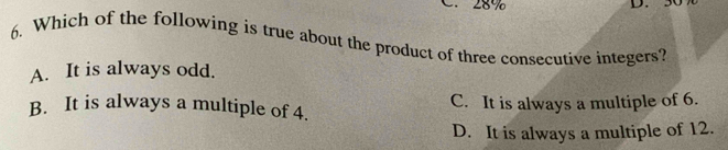 28%

6. Which of the following is true about the product of three consecutive integers?
A. It is always odd.
B. It is always a multiple of 4. C. It is always a multiple of 6.
D. It is always a multiple of 12.