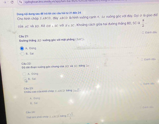 Dùng nội dung sau để trả lời các câu hỏi từ 21 đến 24
Cho hình chóp S. ABCD, đáy ABCD là hình vuông cạnh α, SA vuông góc với đáy. Gọi 0 là giao điể
của AC và BD Kẻ Oh I⊥ SC với H∈ SC. Khoảng cách giữa hai đường thắng BD, SC là  a/2 . 
Đánh dấu
Câu 21:
Đường thắng BD vuông góc với mặt phầng (SAC).
A. Đúng
B. Sai
Câu 22: Đánh dấu
Độ dài đoạn vuông góc chung của BD và SC. bảng 22.
A. Đúng
B. Sai
Câu 23: Đánh dấu
Chiều cao của khối chóp S. ABCD bằng 2asqrt(2)·
A. Dúng
B. Sai
Đánh dầu
Câu 24:
Thể tích khối chóp 5 ABCD: bằng  a^2sqrt(2)/3 ·