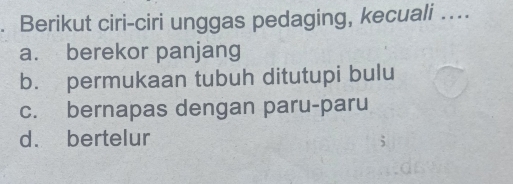 Berikut ciri-ciri unggas pedaging, kecuali …...
a. berekor panjang
b. permukaan tubuh ditutupi bulu
c. bernapas dengan paru-paru
d. bertelur