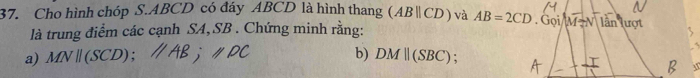 Cho hình chóp S. ABCD có đáy ABCD là hình thang (ABparallel CD) và AB=2CD. Gọi/M -N lân lượt 
là trung điểm các cạnh SA, SB. Chứng minh rằng: 
a) MN(SCD); b) DMparallel (SBC)