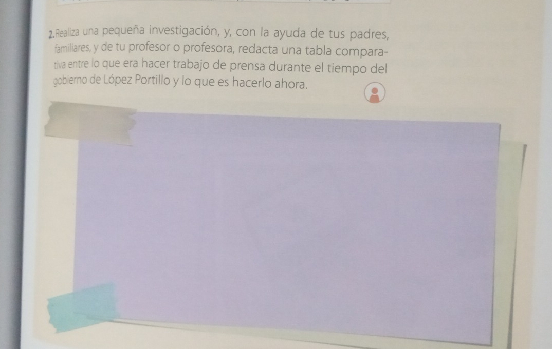 Realiza una pequeña investigación, y, con la ayuda de tus padres, 
familiares, y de tu profesor o profesora, redacta una tabla compara- 
tiva entre lo que era hacer trabajo de prensa durante el tiempo del 
gobierno de López Portillo y lo que es hacerlo ahora.