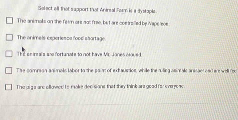 Select all that support that Animal Farm is a dystopia.
The animals on the farm are not free, but are controlled by Napoleon.
The animals experience food shortage.
The animals are fortunate to not have Mr. Jones around.
The common animals labor to the point of exhaustion, while the ruling animals prosper and are well fed.
The pigs are allowed to make decisions that they think are good for everyone.