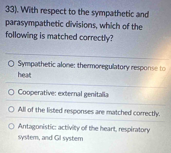 33). With respect to the sympathetic and
parasympathetic divisions, which of the
following is matched correctly?
Sympathetic alone: thermoregulatory response to
heat
Cooperative: external genitalia
All of the listed responses are matched correctly.
Antagonistic: activity of the heart, respiratory
system, and GI system