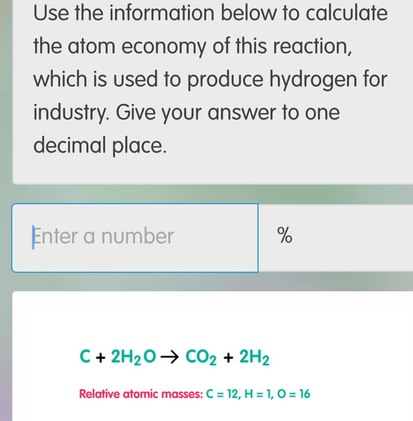 Use the information below to calculate 
the atom economy of this reaction, 
which is used to produce hydrogen for 
industry. Give your answer to one 
decimal place. 
Enter a number %
C+2H_2Oto CO_2+2H_2
Relative atomic masses: C=12, H=1, O=16