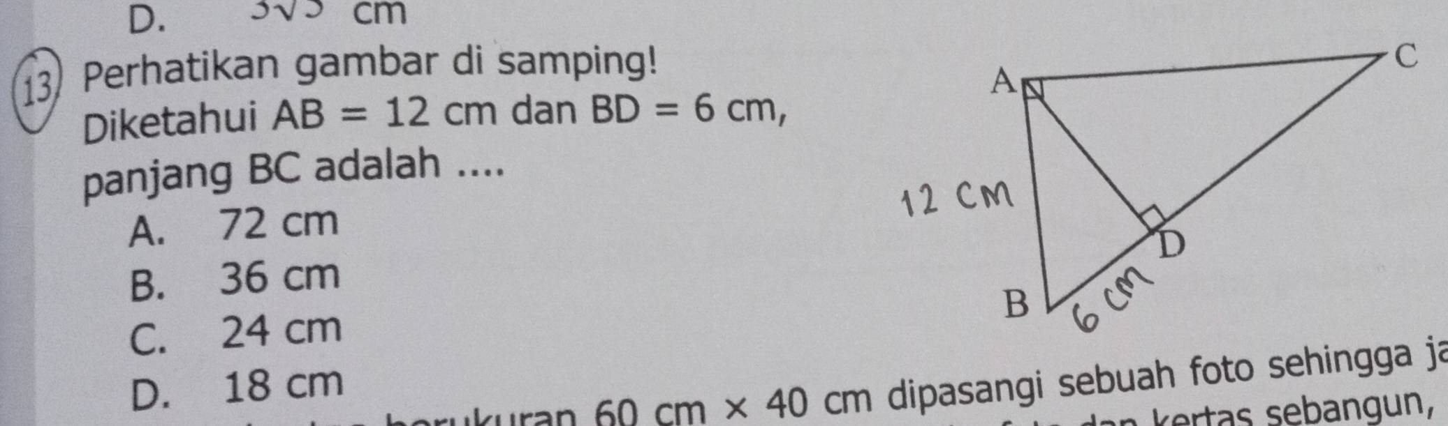 3sqrt())cm
13) Perhatikan gambar di samping!
Diketahui AB=12cm dan BD=6cm, 
panjang BC adalah ....
A. 72 cm
B. 36 cm
C. 24 cm
D. 18 cm
60cm* 40cm dipasangi sebuah foto sehingga ja
k rts sebangun,