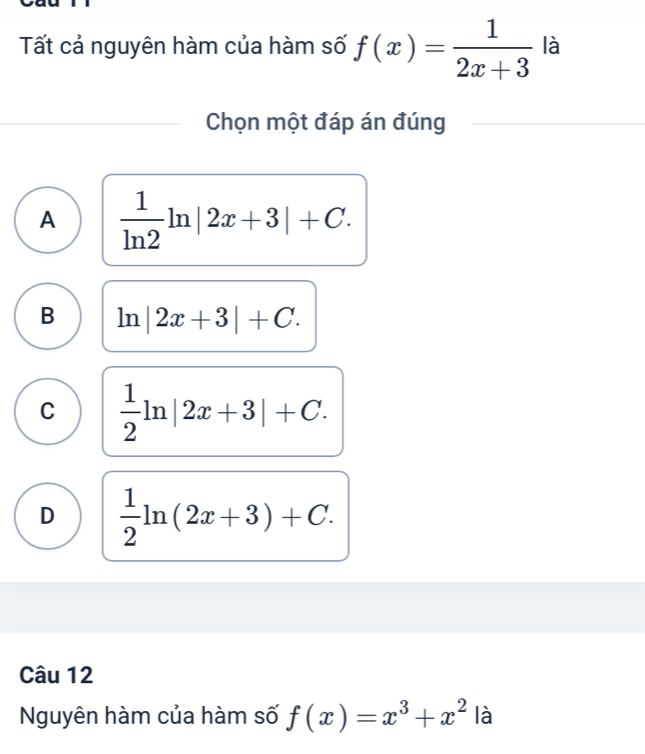 Tất cả nguyên hàm của hàm số f(x)= 1/2x+3  là
Chọn một đáp án đúng
A  1/ln 2 ln |2x+3|+C.
B ln |2x+3|+C.
C  1/2 ln |2x+3|+C.
D  1/2 ln (2x+3)+C. 
Câu 12
Nguyên hàm của hàm số f(x)=x^3+x^2 là