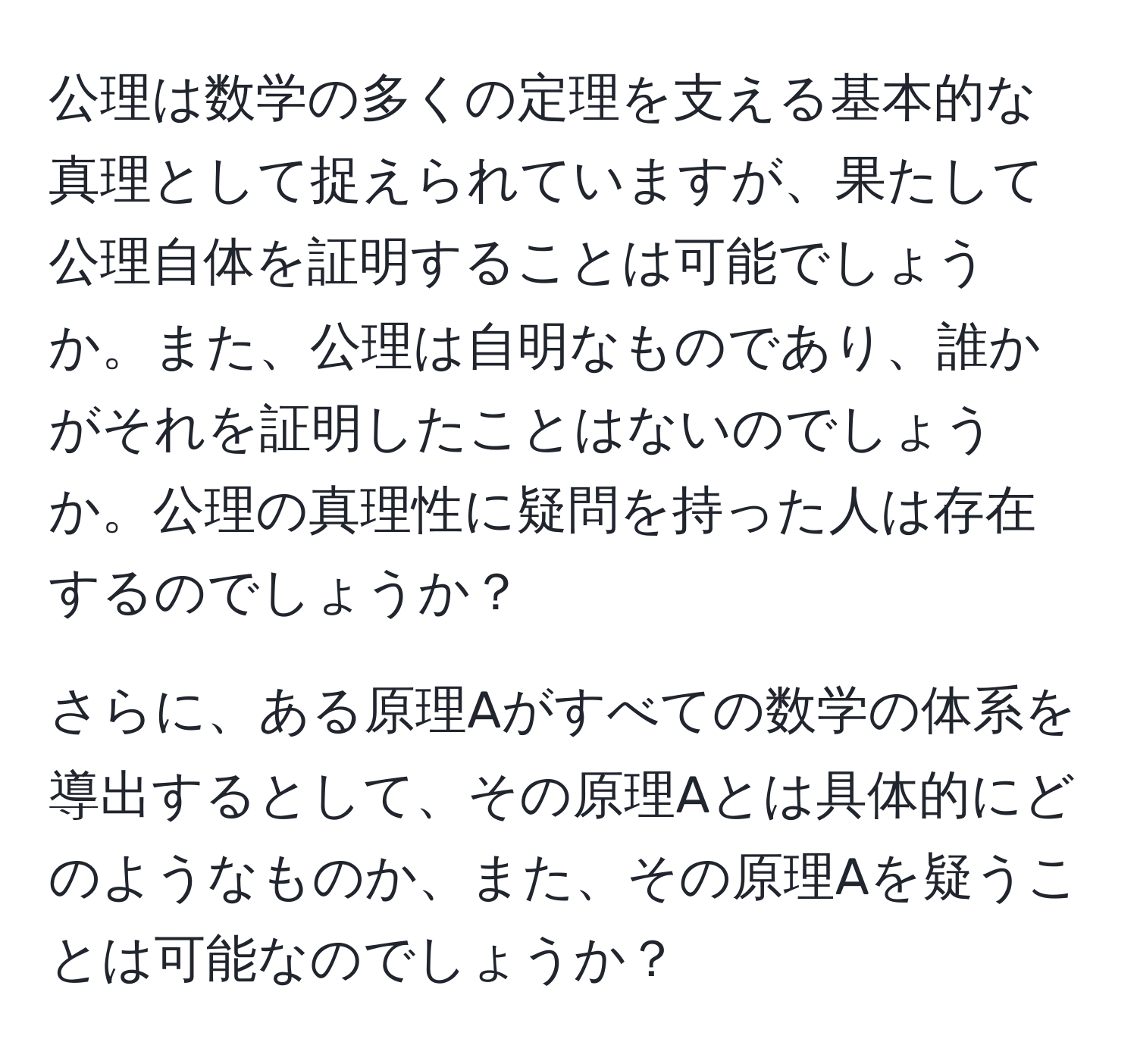 公理は数学の多くの定理を支える基本的な真理として捉えられていますが、果たして公理自体を証明することは可能でしょうか。また、公理は自明なものであり、誰かがそれを証明したことはないのでしょうか。公理の真理性に疑問を持った人は存在するのでしょうか？

さらに、ある原理Aがすべての数学の体系を導出するとして、その原理Aとは具体的にどのようなものか、また、その原理Aを疑うことは可能なのでしょうか？