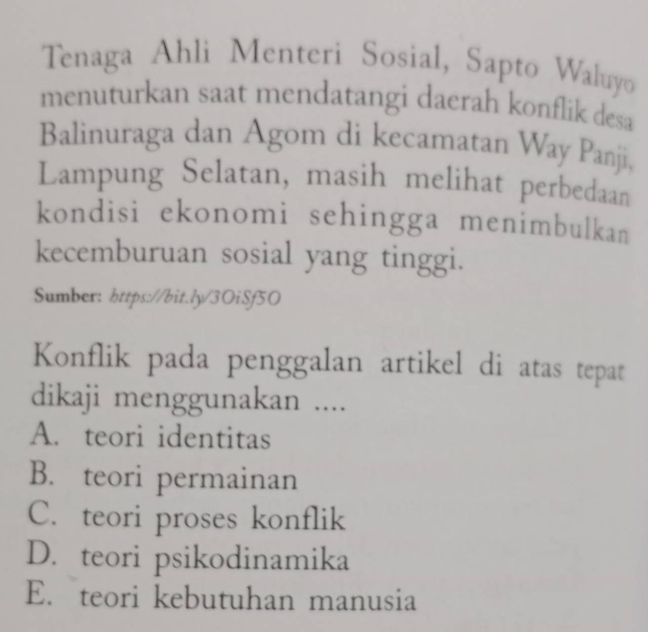 Tenaga Ahli Menteri Sosial, Sapto Waluyo
menuturkan saat mendatangi daerah konflik desa
Balinuraga dan Agom di kecamatan Way Panji,
Lampung Selatan, masih melihat perbedaan
kondisi ekonomi sehingga menimbulkan
kecemburuan sosial yang tinggi.
Sumber: https://bit.ly/3OiSf5O
Konflik pada penggalan artikel di atas tepat
dikaji menggunakan ....
A. teori identitas
B. teori permainan
C. teori proses konflik
D. teori psikodinamika
E. teori kebutuhan manusia