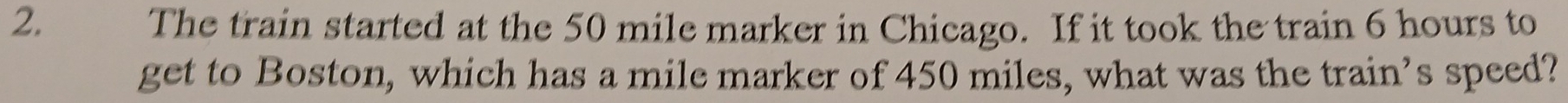 The train started at the 50 mile marker in Chicago. If it took the train 6 hours to 
get to Boston, which has a mile marker of 450 miles, what was the train’s speed?