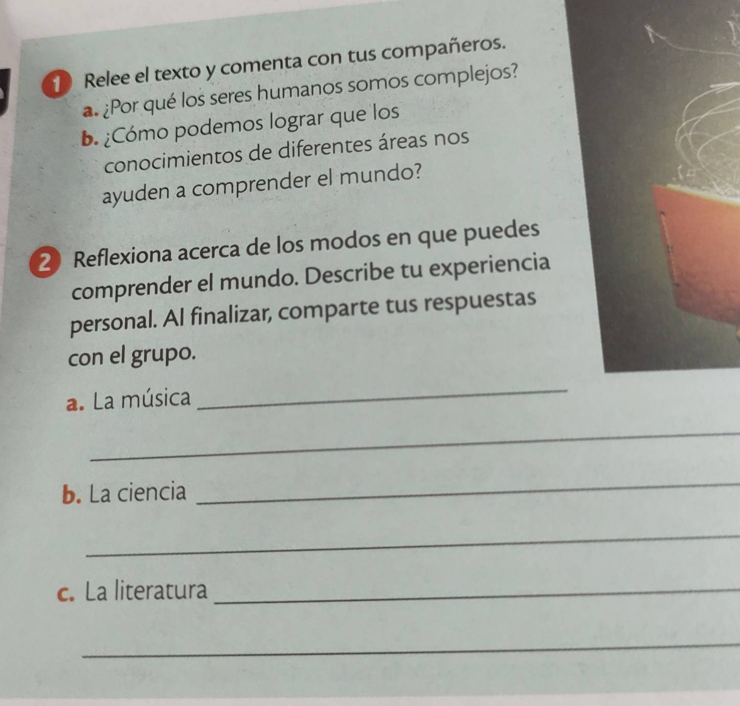 Relee el texto y comenta con tus compañeros. 
¿Por qué los seres humanos somos complejos? 
B.¿Cómo podemos lograr que los 
conocimientos de diferentes áreas nos 
ayuden a comprender el mundo? 
2 Reflexiona acerca de los modos en que puedes 
comprender el mundo. Describe tu experiencia 
personal. Al finalizar, comparte tus respuestas 
con el grupo. 
a. La música 
_ 
_ 
b. La ciencia 
_ 
_ 
c. La literatura_ 
_