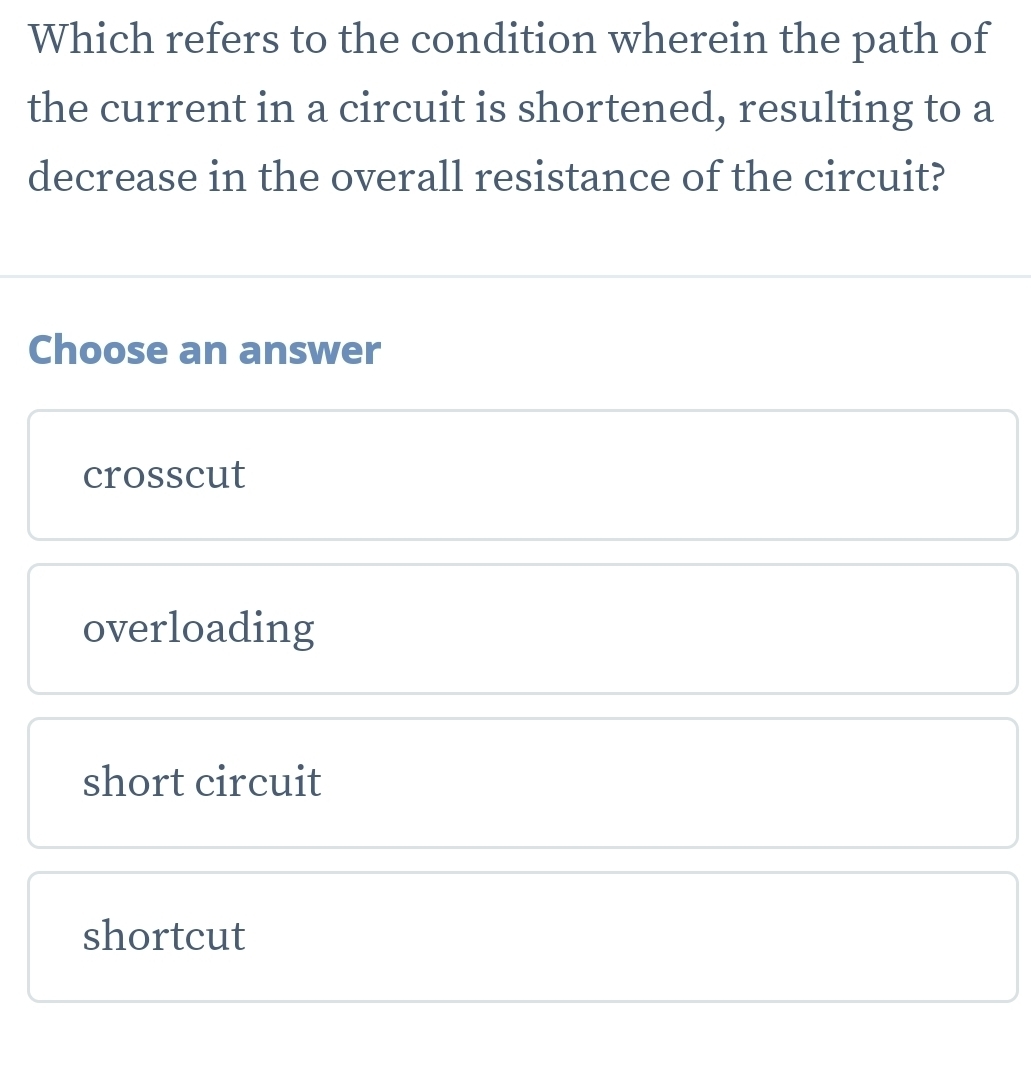 Which refers to the condition wherein the path of
the current in a circuit is shortened, resulting to a
decrease in the overall resistance of the circuit?
Choose an answer
crosscut
overloading
short circuit
shortcut