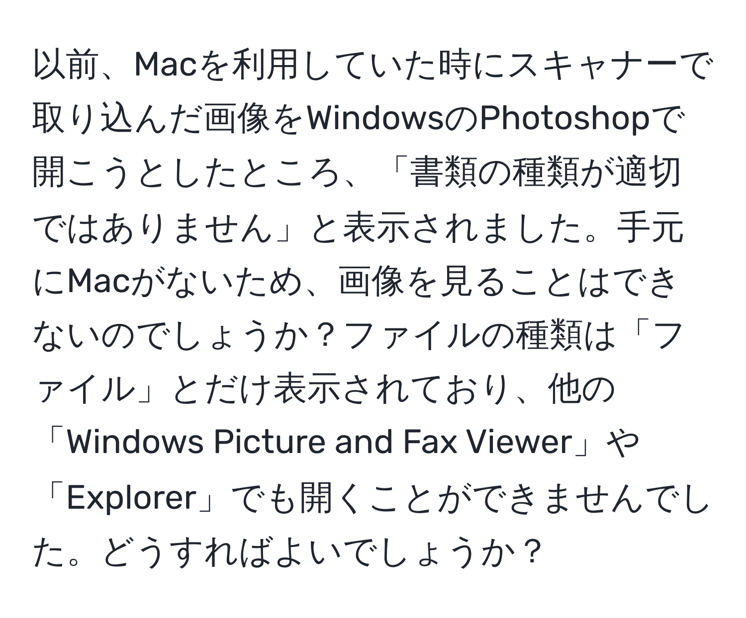 以前、Macを利用していた時にスキャナーで取り込んだ画像をWindowsのPhotoshopで開こうとしたところ、「書類の種類が適切ではありません」と表示されました。手元にMacがないため、画像を見ることはできないのでしょうか？ファイルの種類は「ファイル」とだけ表示されており、他の「Windows Picture and Fax Viewer」や「Explorer」でも開くことができませんでした。どうすればよいでしょうか？