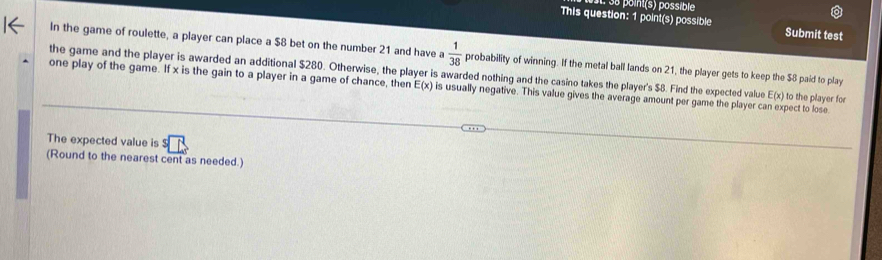 point(s) possible 
This question: 1 point(s) possible Submit test 
In the game of roulette, a player can place a $8 bet on the number 21 and have a  1/38  probability of winning. If the metal ball lands on 21, the player gets to keep the $8 paid to play 
the game and the player is awarded an additional $280. Otherwise, the player is awarded nothing and the casino takes the player's $8. Find the expected value E(x) to the player for 
one play of the game. If x is the gain to a player in a game of chance, then E(x) is usually negative. This value gives the average amount per game the player can expect to lose 
The expected value is $
(Round to the nearest cent as needed.)