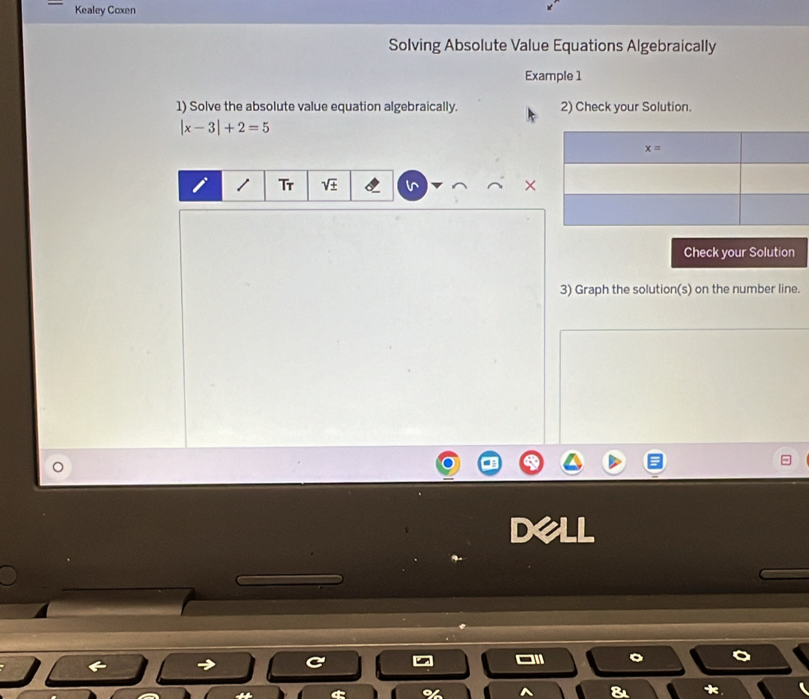 Kealey Coxen
Solving Absolute Value Equations Algebraically
Example 1
1) Solve the absolute value equation algebraically. 2) Check your Solution.
|x-3|+2=5
Tr sqrt(± )
Check your Solution
3) Graph the solution(s) on the number line.
Dell
8
*