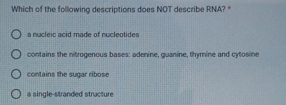 Which of the following descriptions does NOT describe RNA? *
a nucleic acid made of nucleotides
contains the nitrogenous bases: adenine, guanine, thymine and cytosine
contains the sugar ribose
a single-stranded structure