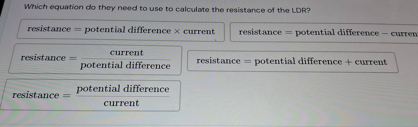 Which equation do they need to use to calculate the resistance of the LDR?
resistance = potential difference × current resistance = potential difference - curren
resistance current
potential difference
resistance = potential difference + current
resistance = potential difference
current