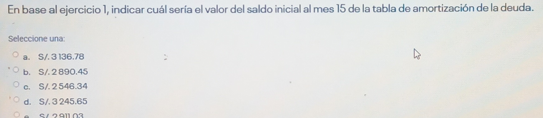 En base al ejercicio 1, indicar cuál sería el valor del saldo inicial al mes 15 de la tabla de amortización de la deuda.
Seleccione una:
a. S/. 3 136.78
b. S/. 2 890.45
c. S/. 2 546.34
d. S/. 3 245.65
S / 2 911 02