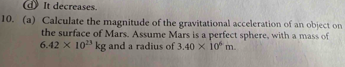 d) It decreases.
10. (a) Calculate the magnitude of the gravitational acceleration of an object on
the surface of Mars. Assume Mars is a perfect sphere, with a mass of
6.42* 10^(23)kg and a radius of 3.40* 10^6m.