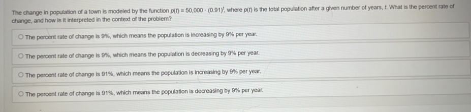 The change in population of a town is modeled by the function p(t)=50,000· (0.91)^t , where p(t) is the total population after a given number of years, t. What is the percent rate of
change, and how is it interpreted in the context of the problem?
The percent rate of change is 9%, which means the population is increasing by 9% per year.
The percent rate of change is 9%, which means the population is decreasing by 9% per year.
The percent rate of change is 91%, which means the population is increasing by 9% per year.
The percent rate of change is 91%, which means the population is decreasing by 9% per year.