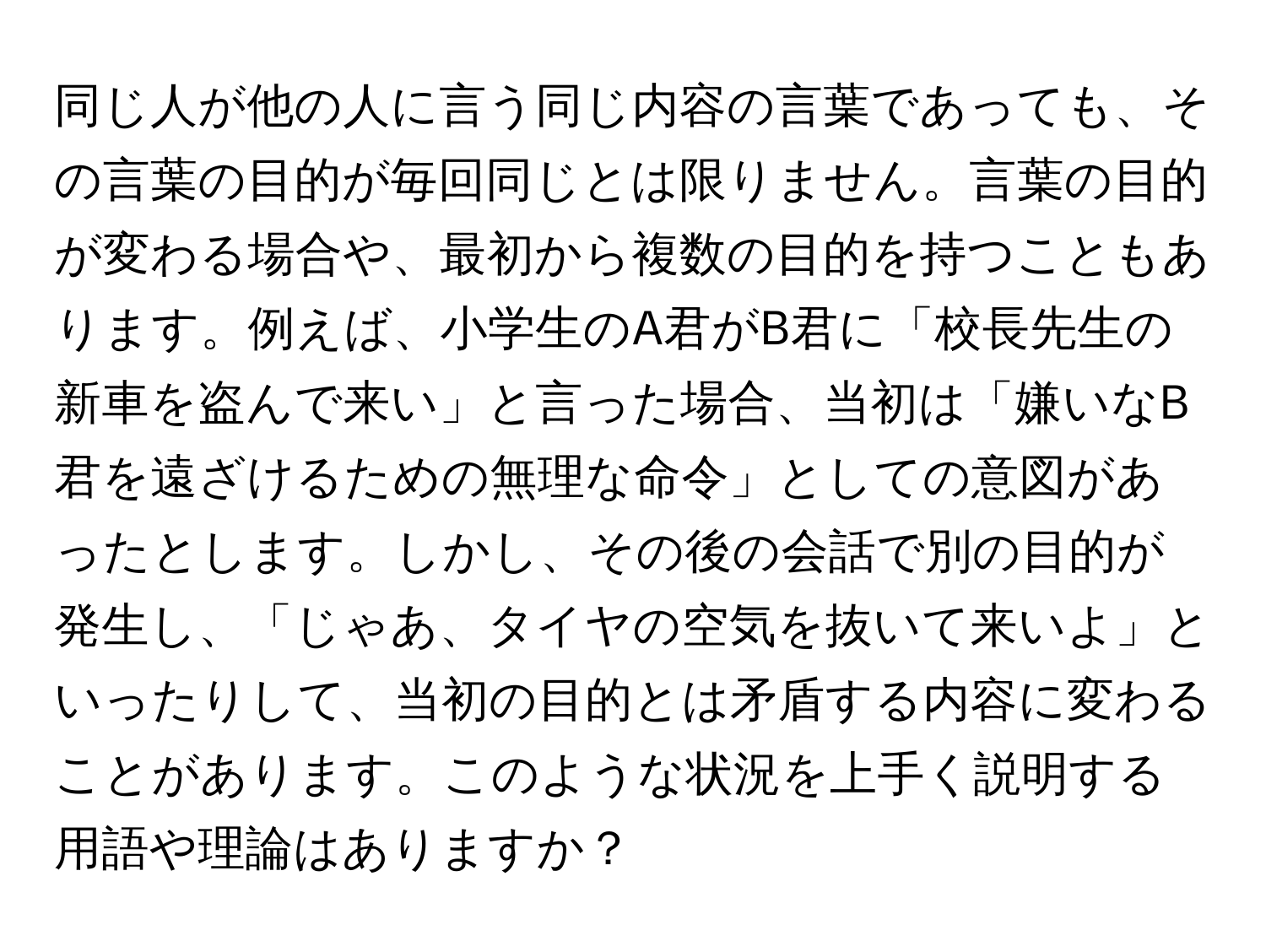 同じ人が他の人に言う同じ内容の言葉であっても、その言葉の目的が毎回同じとは限りません。言葉の目的が変わる場合や、最初から複数の目的を持つこともあります。例えば、小学生のA君がB君に「校長先生の新車を盗んで来い」と言った場合、当初は「嫌いなB君を遠ざけるための無理な命令」としての意図があったとします。しかし、その後の会話で別の目的が発生し、「じゃあ、タイヤの空気を抜いて来いよ」といったりして、当初の目的とは矛盾する内容に変わることがあります。このような状況を上手く説明する用語や理論はありますか？