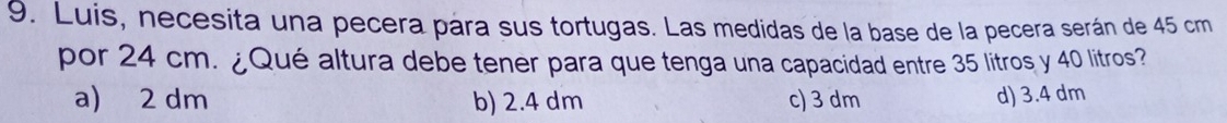 Luis, necesita una pecera pára sus tortugas. Las medidas de la base de la pecera serán de 45 cm
por 24 cm. ¿Qué altura debe tener para que tenga una capacidad entre 35 litros y 40 litros?
a) 2 dm b) 2.4 dm c) 3 dm d) 3.4 dm