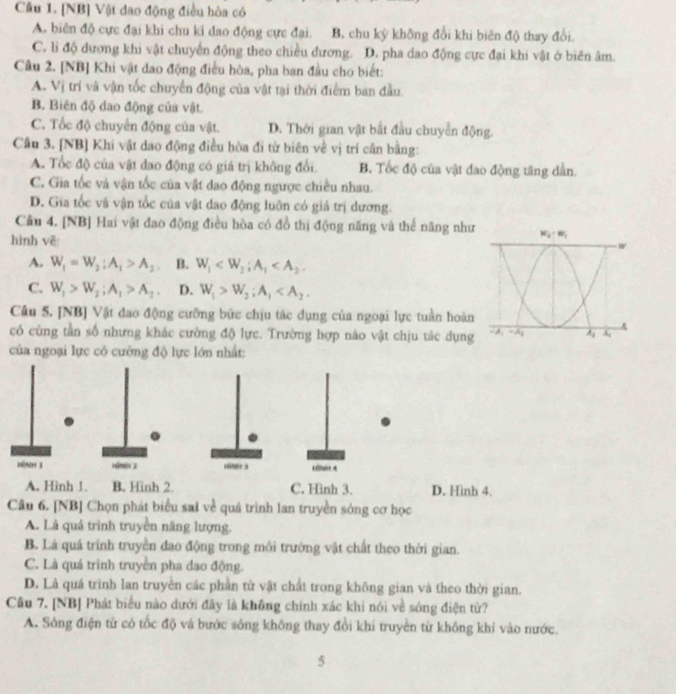 [NB] Vật đao động điều hòa có
A. biên độ cực đại khi chu kỉ dao động cực đại. B. chu kỳ không đổi khi biên độ thay đổi.
C. lì độ dương khi vật chuyển động theo chiều đương. D. pha dao động cực đại khi vật ở biên âm.
Câu 2. [NB] Khi vật đao động điều hòa, pha ban đầu cho biết:
A. Vị trí và vận tốc chuyển động của vật tại thời điểm ban đầu.
B. Biên độ dao động của vật.
C. Tốc độ chuyển động của vật. D. Thời gian vật bắt đầu chuyển động.
Cầu 3. [NB] Khí vật dao động điều hòa đi từ biên về vị trí cần bằng:
A. Tốc độ của vật đao động có giá trị không đổi. B. Tốc độ của vật đao động tăng dẫn.
C. Gia tốc và vận tốc của vật đao động ngược chiều nhau.
D. Gia tốc và vận tốc của vật dao động luôn có giá trị dương.
Câu 4. [NB] Hai vật đao động điều hòa có đồ thị động năng và thể năng như
hình vê:
A. W_1=W_2:A_1>A_2 B. W_1
C. W_1>W_2;A_1>A_2. D. W_1>W_2;A_1
Câu 5. [NB] Vật dao động cưỡng bức chịu tác dụng của ngoại lực tuần hoàn
có cùng tần số nhưng khác cường độ lực. Trường hợp nào vật chịu tác dụng
của ngoại lực có cường độ lực lớn nhất:
hìnH 3 16N112 16461.3 pithast 4
A. Hinh 1. B. Hình 2. C. Hinh 3. D. Hình 4.
Câu 6. [NB] Chọn phát biểu sai về quá trình lan truyền sòng cơ học
A. Là quá trình truyền năng lượng.
B. Là quá trình truyền đao động trong môi trường vật chất theo thời gian.
C. Là quá trình truyền pha dao động.
D. Là quá trình lan truyền các phần tử vật chất trong không gian và theo thời gian.
Câu 7. [NB] Phát biểu nào dưới đãy là không chính xác khi nói về sóng điện từ?
A. Sông điện tử có tốc độ và bước sóng không thay đổi khí truyền từ không khí vào nước.
5