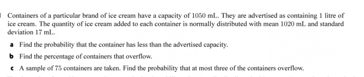 Containers of a particular brand of ice cream have a capacity of 1050 mL. They are advertised as containing 1 litre of 
ice cream. The quantity of ice cream added to each container is normally distributed with mean 1020 mL and standard 
deviation 17 mL. 
a Find the probability that the container has less than the advertised capacity. 
b Find the percentage of containers that overflow. 
€ A sample of 75 containers are taken. Find the probability that at most three of the containers overflow.