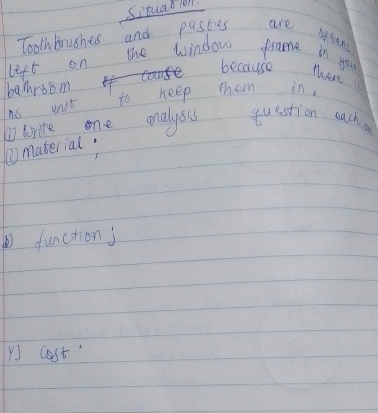 Situad 1ol 
Tooth brushes and pastes are 
left on the window frame in you 
because 
banrsom in 
no unit to keep mhem 
write one onalysis question each 
①material: 
function j 
Y cost"