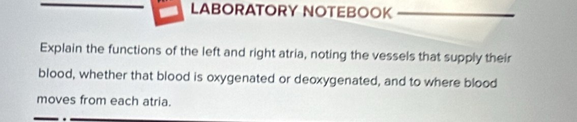 LABORATORY NOTEBOOK 
Explain the functions of the left and right atria, noting the vessels that supply their 
blood, whether that blood is oxygenated or deoxygenated, and to where blood 
moves from each atria.