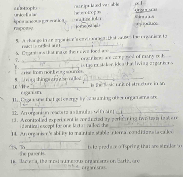 autotrophs
manipulated variable cell
unicellular heterotrophs organisms
spontaneous generation multicellular stimulus
homeostasis
responsa reproduce
5. A change in an organism’s environment that causes the organism to
react is catled a(n) _. 
6. Organisms that make their own food are_
.
7._
organisms are composed of many cells.
8. _is the mistaken idea that living organisms
arise from nonliving sources.
9. Living things are also called_
.
10. The_ is the basic unit of structure in an
organism.
11. Organisms that get energy by consuming other organisms are
_.
12. An organism reacts to a stimulus with a(n)_
.
13. A controlled experiment is conducted by performing two tests that are
identical except for one factor called the_
14. An organism’s ability to maintain stable internal conditions is called
_.
15. To_ is to produce offspring that are similar to
the parents.
16. Bacteria, the most numerous organisms on Earth, are
_organisms.