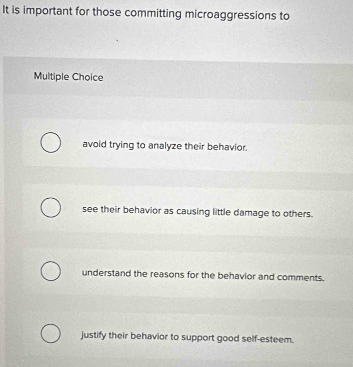 It is important for those committing microaggressions to
Multiple Choice
avoid trying to analyze their behavior.
see their behavior as causing little damage to others.
understand the reasons for the behavior and comments.
justify their behavior to support good self-esteem.