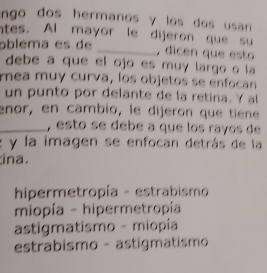 ngo dos hermanos y los dos usan .
ntes. Al mayor le dijeron que su
oblema es de _, dicen que esto
debe a que el ojo es muy largo o la
rnea muy curva, los objetos se enfocan
un punto por delante de la retina. Y al
enor, en cambio, le dijeron que tiene
_, esto se debé a que los rayos de
z y la imagen se enfocan detrás de la
ina.
hipermetropía - estrabismo
miopía - hipermetropía
astigmatismo - miopía
estrabismo - astigmatismo